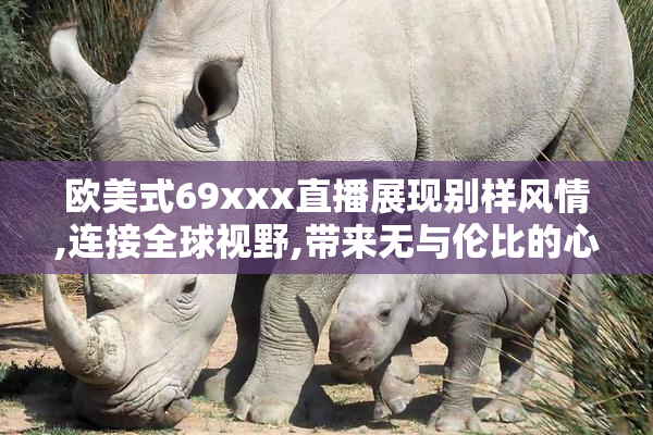 欧美式69xxx直播展现别样风情,连接全球视野,带来无与伦比的心动