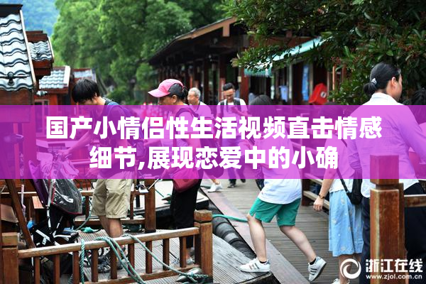 国产小情侣性生活视频直击情感细节,展现恋爱中的小确