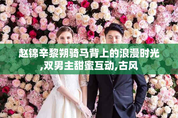赵锦辛黎朔骑马背上的浪漫时光,双男主甜蜜互动,古风