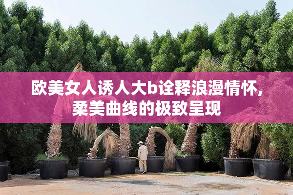 欧美女人诱人大b诠释浪漫情怀,柔美曲线的极致呈现