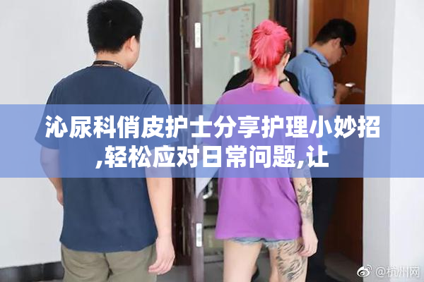 沁尿科俏皮护士分享护理小妙招,轻松应对日常问题,让