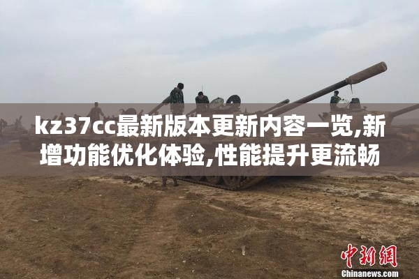 kz37cc最新版本更新内容一览,新增功能优化体验,性能提升更流畅