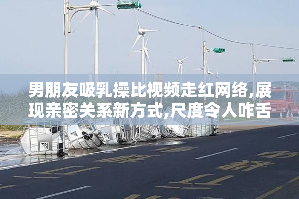 男朋友吸乳操比视频走红网络,展现亲密关系新方式,尺度令人咋舌