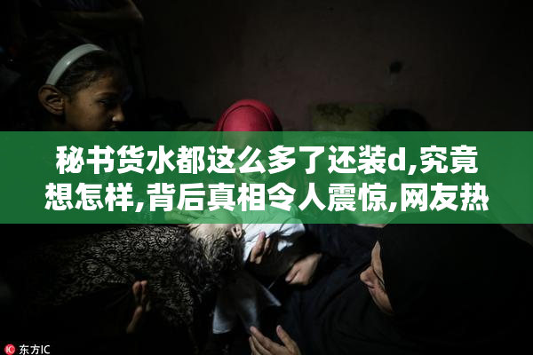 秘书货水都这么多了还装d,究竟想怎样,背后真相令人震惊,网友热议