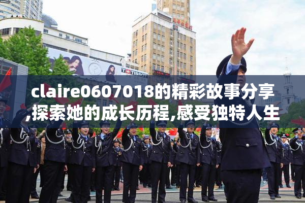 claire0607018的精彩故事分享,探索她的成长历程,感受独特人生魅力