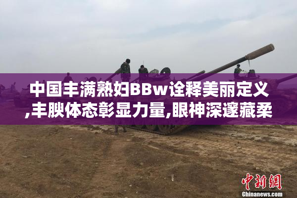 中国丰满熟妇BBw诠释美丽定义,丰腴体态彰显力量,眼神深邃藏柔情
