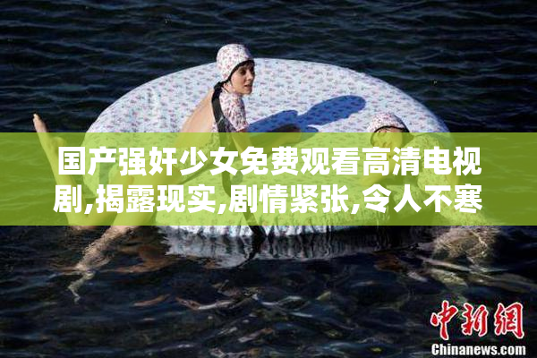 国产强奸少女免费观看高清电视剧,揭露现实,剧情紧张,令人不寒而栗