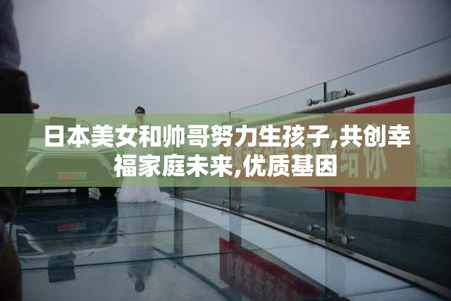 日本美女和帅哥努力生孩子,共创幸福家庭未来,优质基因