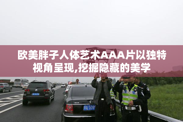 欧美胖子人体艺术AAA片以独特视角呈现,挖掘隐藏的美学