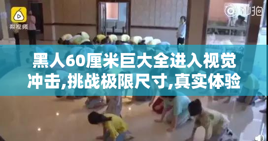 黑人60厘米巨大全进入视觉冲击,挑战极限尺寸,真实体验