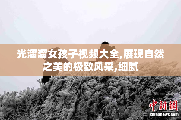 光溜溜女孩子视频大全,展现自然之美的极致风采,细腻
