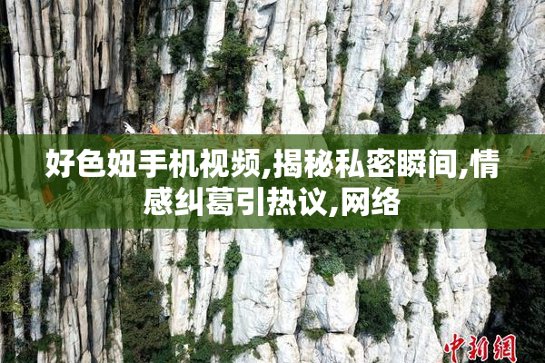 好色妞手机视频,揭秘私密瞬间,情感纠葛引热议,网络