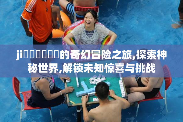 ji鈥唞鈥唞鈥唞的奇幻冒险之旅,探索神秘世界,解锁未知惊喜与挑战