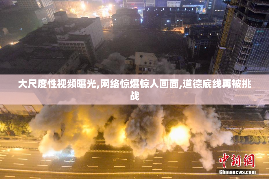 大尺度性视频曝光,网络惊爆惊人画面,道德底线再被挑战