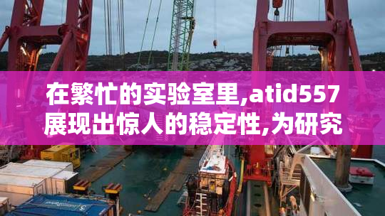 在繁忙的实验室里,atid557展现出惊人的稳定性,为研究带来突破,让