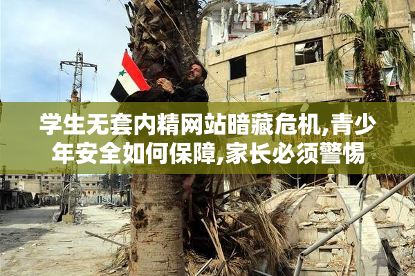学生无套内精网站暗藏危机,青少年安全如何保障,家长必须警惕