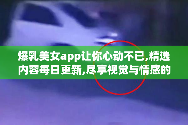 爆乳美女app让你心动不已,精选内容每日更新,尽享视觉与情感的双重