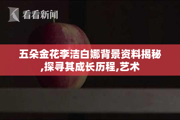 五朵金花李洁白娜背景资料揭秘,探寻其成长历程,艺术