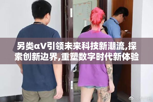 另类αV引领未来科技新潮流,探索创新边界,重塑数字时代新体验