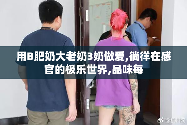用B肥奶大老奶3奶做爱,徜徉在感官的极乐世界,品味每