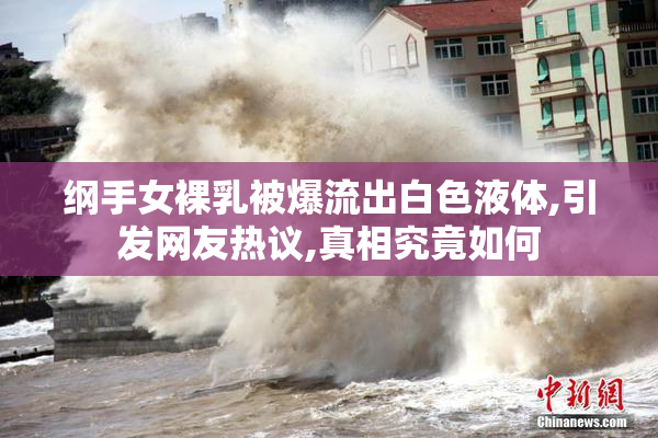 纲手女裸乳被爆流出白色液体,引发网友热议,真相究竟如何