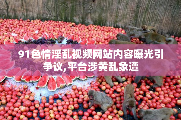 91色情淫乱视频网站内容曝光引争议,平台涉黄乱象遭