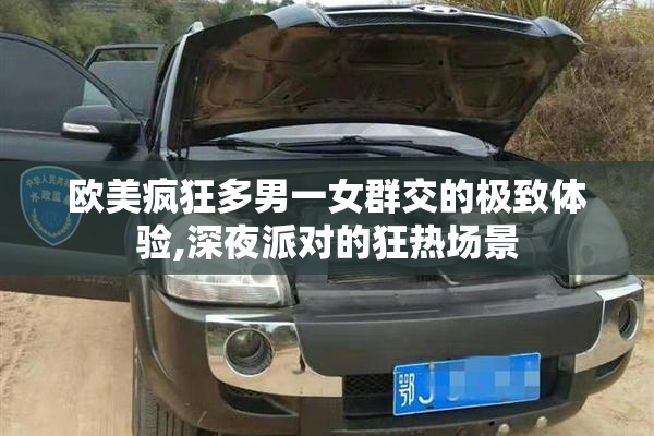 欧美疯狂多男一女群交的极致体验,深夜派对的狂热场景