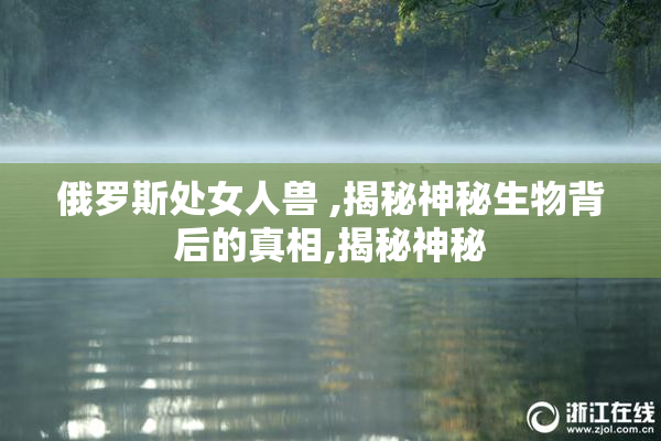 俄罗斯处女人兽 ,揭秘神秘生物背后的真相,揭秘神秘