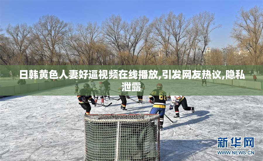 日韩黄色人妻好逼视频在线播放,引发网友热议,隐私泄露