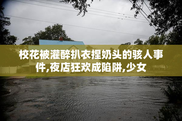 校花被灌醉扒衣捏奶头的骇人事件,夜店狂欢成陷阱,少女