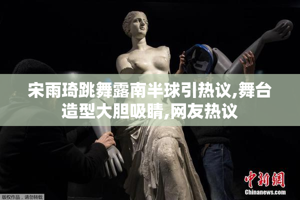 宋雨琦跳舞露南半球引热议,舞台造型大胆吸睛,网友热议