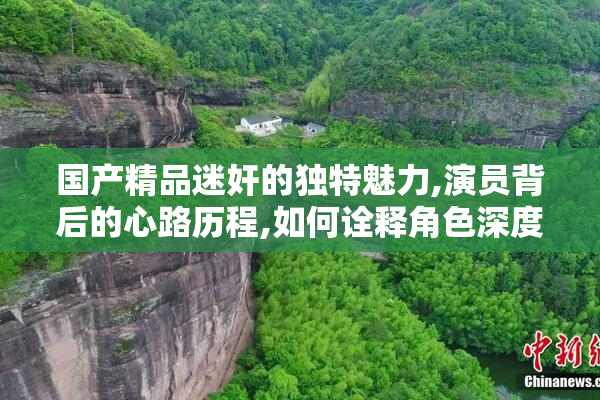 国产精品迷奸的独特魅力,演员背后的心路历程,如何诠释角色深度