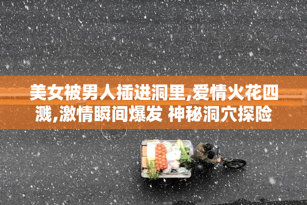 美女被男人插进洞里,爱情火花四溅,激情瞬间爆发 神秘洞穴探险