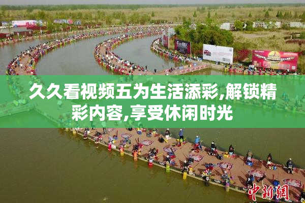 久久看视频五为生活添彩,解锁精彩内容,享受休闲时光