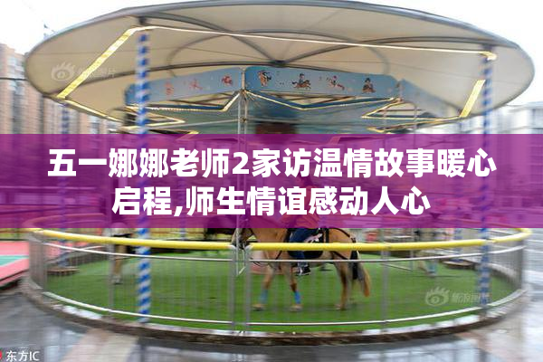五一娜娜老师2家访温情故事暖心启程,师生情谊感动人心