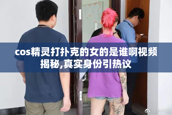 cos精灵打扑克的女的是谁啊视频揭秘,真实身份引热议