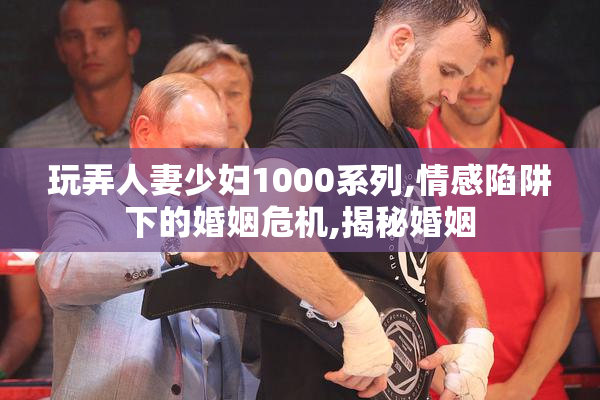 玩弄人妻少妇1000系列,情感陷阱下的婚姻危机,揭秘婚姻