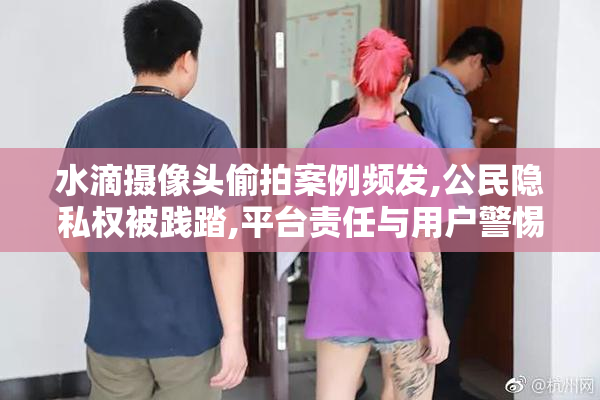 水滴摄像头偷拍案例频发,公民隐私权被践踏,平台责任与用户警惕