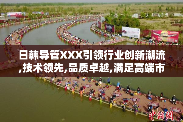 日韩导管XXX引领行业创新潮流,技术领先,品质卓越,满足高端市场需求