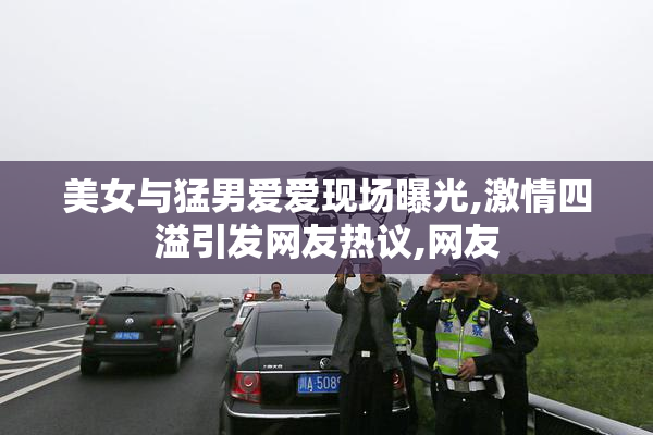 美女与猛男爱爱现场曝光,激情四溢引发网友热议,网友