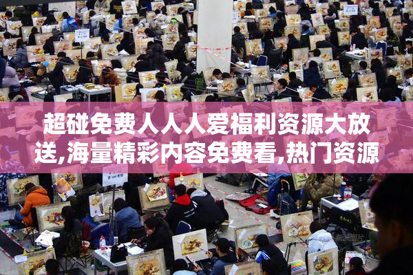 超碰免费人人人爱福利资源大放送,海量精彩内容免费看,热门资源一