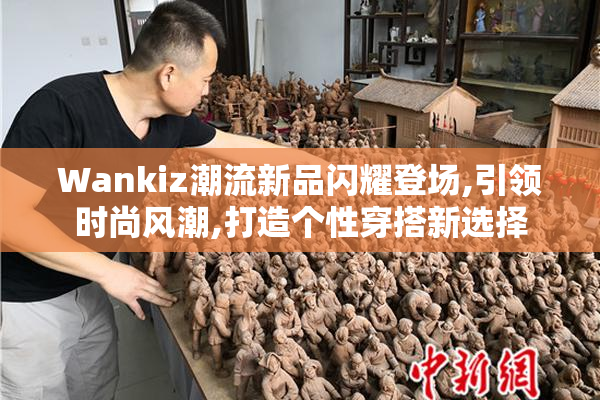 Wankiz潮流新品闪耀登场,引领时尚风潮,打造个性穿搭新选择