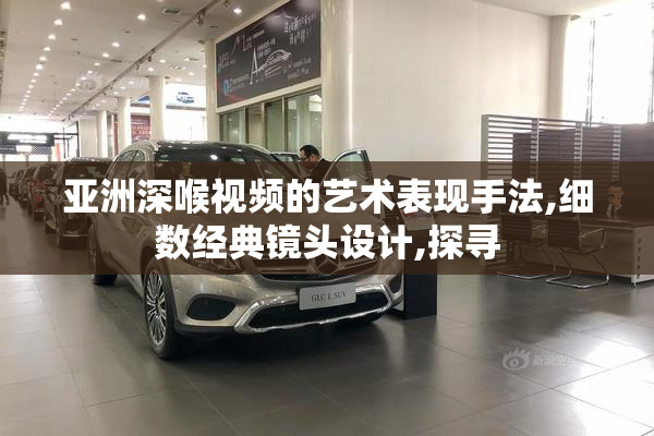 亚洲深喉视频的艺术表现手法,细数经典镜头设计,探寻