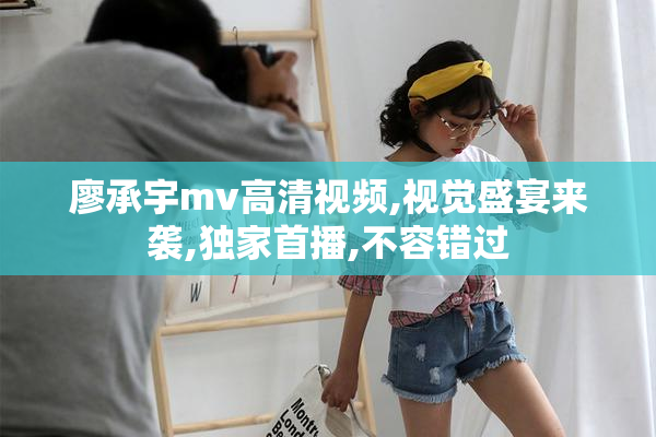 廖承宇mv高清视频,视觉盛宴来袭,独家首播,不容错过