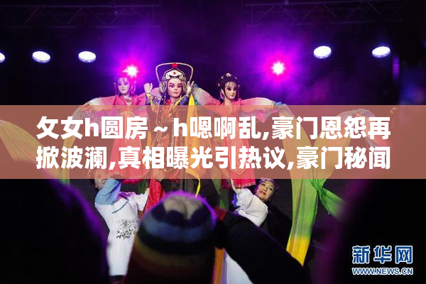 攵女h圆房～h嗯啊乱,豪门恩怨再掀波澜,真相曝光引热议,豪门秘闻大