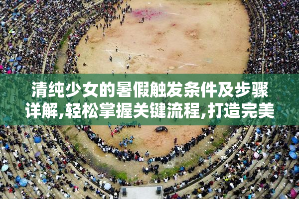 清纯少女的暑假触发条件及步骤详解,轻松掌握关键流程,打造完美
