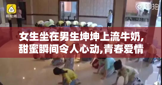 女生坐在男生坤坤上流牛奶,甜蜜瞬间令人心动,青春爱情故事温暖人心