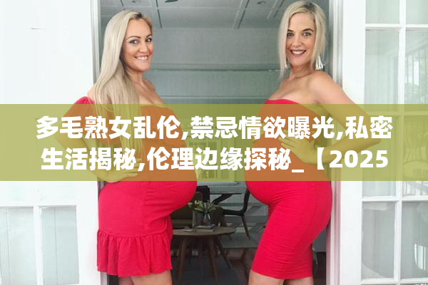 多毛熟女乱伦,禁忌情欲曝光,私密生活揭秘,伦理边缘探秘_【2025-08