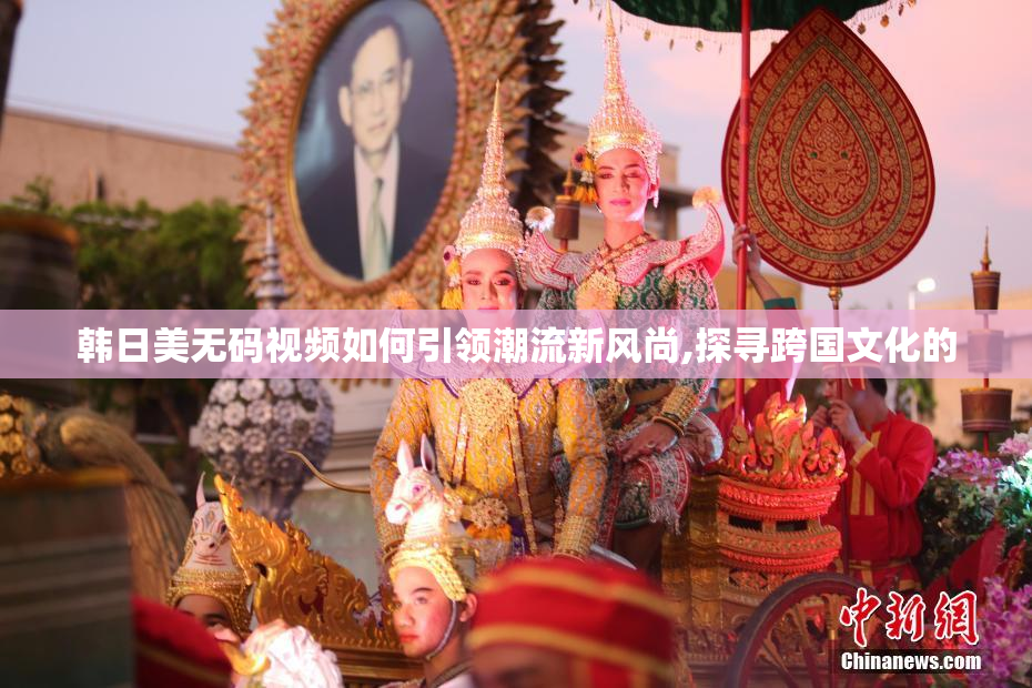 韩日美无码视频如何引领潮流新风尚,探寻跨国文化的