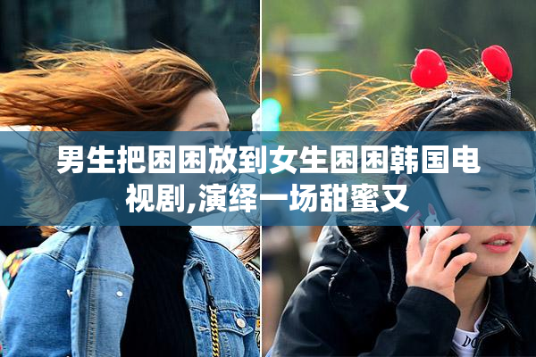 男生把困困放到女生困困韩国电视剧,演绎一场甜蜜又